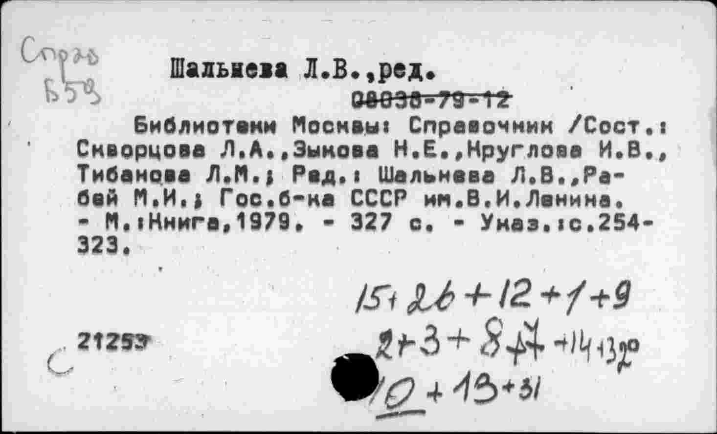 ﻿
Шалыева Л.В.,ред. ааезв-79~-12
Библиотеки Москвы« Справочник /Сост Скворцова Л.А«,Зыкова Н.Е..Круглова И.В Тибаиова Л.М.; Рад.» Шальнева Л,В.,Рябей М.И.| Гос.б-ка СССР им.В.И.Ленина. - М.«Книга,1979, • 327 о. - Указ. ю.254 323.
2125У
/Уг ^-^12 +?+9
й #-3 су
4 ^1^^